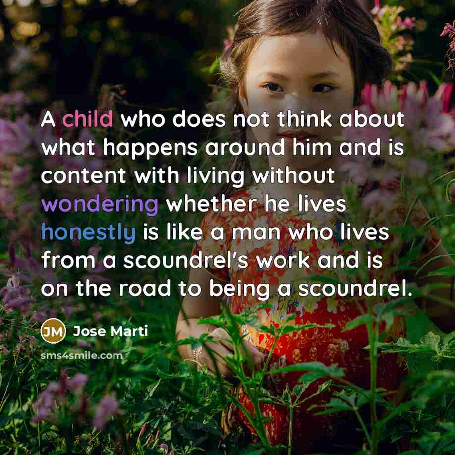“A child who does not think about what happens around him and is content with living without wondering whether he lives honestly is like a man who lives from a scoundrel's work and is on the road to being a scoundrel.” quote by Jose Marti