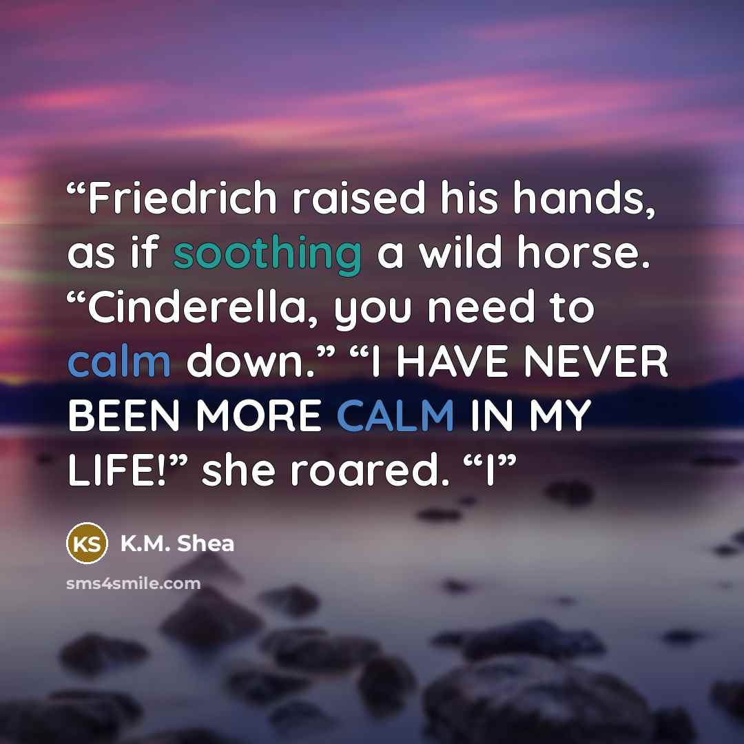 “Friedrich raised his hands, as if soothing a wild horse. “Cinderella, you need to calm down.” “I HAVE NEVER BEEN MORE CALM IN MY LIFE!” she roared. “I” quote by K.M. Shea