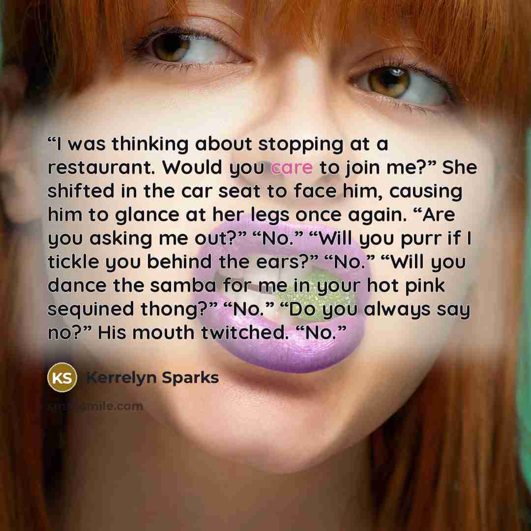 “I was thinking about stopping at a restaurant. Would you care to join me?” She shifted in the car seat to face him, causing him to glance at her legs once again. “Are you asking me out?” “No.” “Will you purr if I tickle you behind the ears?” “No.” “Will you dance the samba for me in your hot pink…” quote by Kerrelyn Sparks