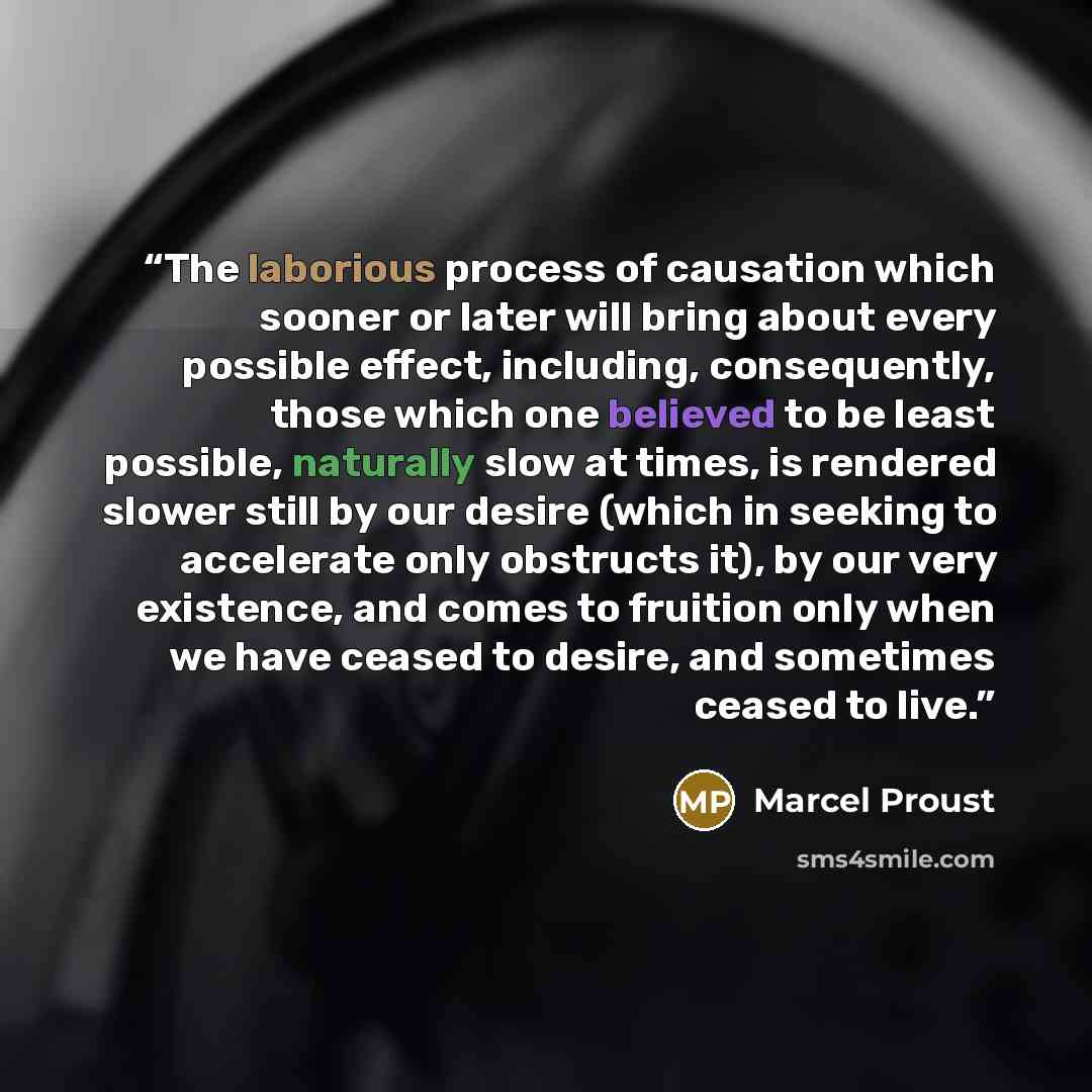 “The laborious process of causation which sooner or later will bring about every possible effect, including, consequently, those which one believed to be least possible, naturally slow at times, is rendered slower still by our desire (which in seeking to accelerate only obstructs it), by our very…” quote by Marcel Proust