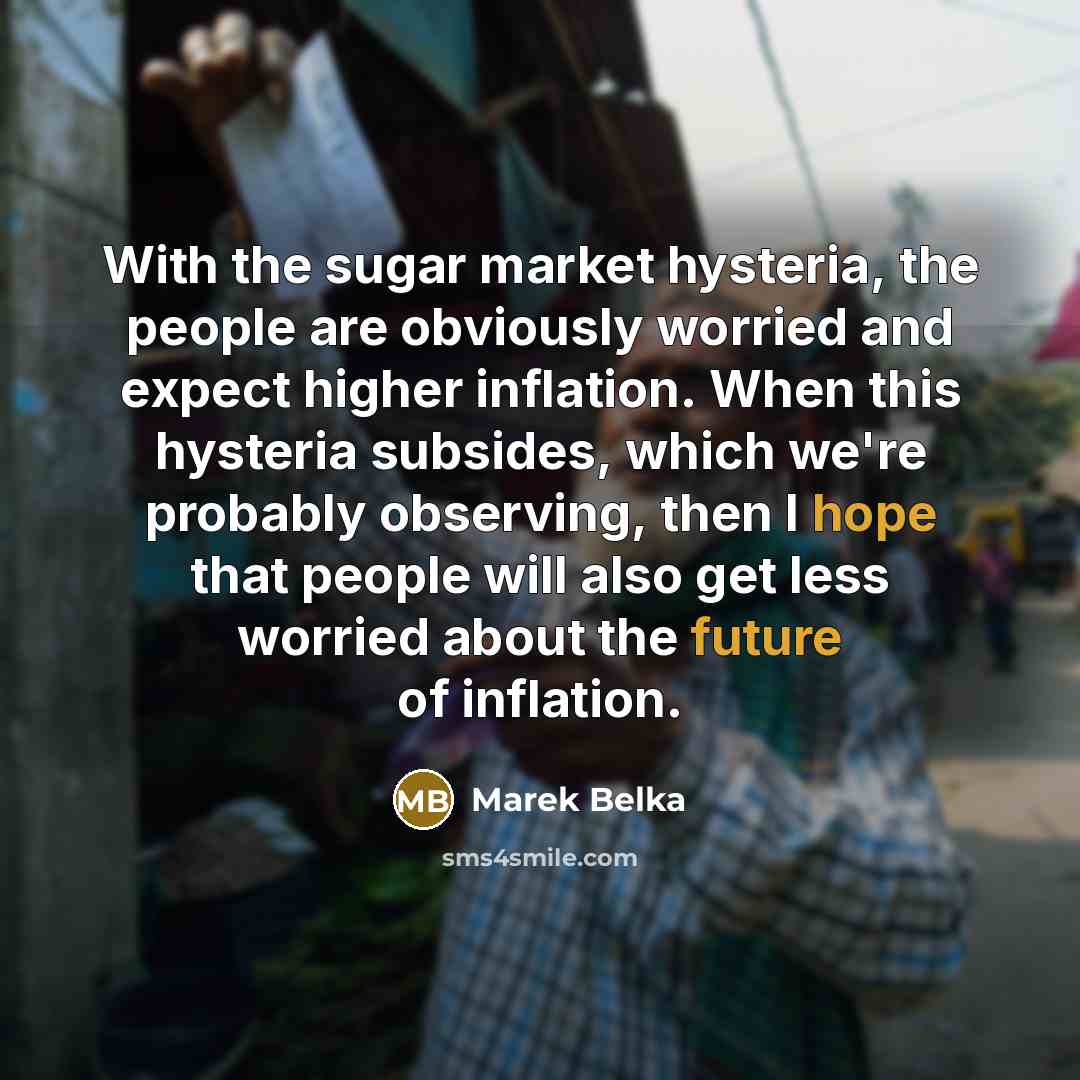 “With the sugar market hysteria, the people are obviously worried and expect higher inflation. When this hysteria subsides, which we're probably observing, then I hope that people will also get less worried about the future of inflation.” quote by Marek Belka
