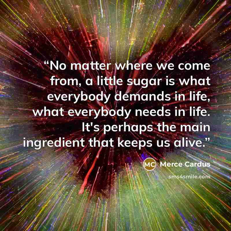 “No matter where we come from, a little sugar is what everybody demands in life, what everybody needs in life. It's perhaps the main ingredient that keeps us alive.” quote by Merce Cardus
