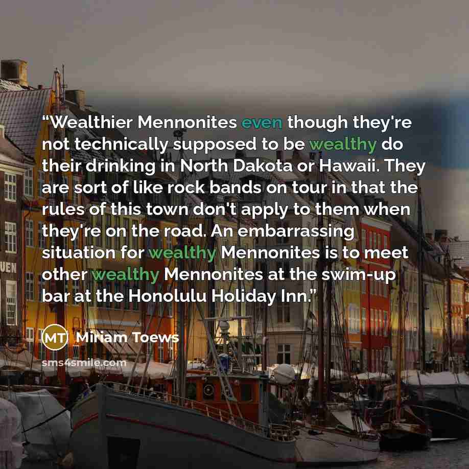 “Wealthier Mennonites even though they're not technically supposed to be wealthy do their drinking in North Dakota or Hawaii. They are sort of like rock bands on tour in that the rules of this town don't apply to them when they're on the road. An embarrassing situation for wealthy Mennonites is to…” quote by Miriam Toews