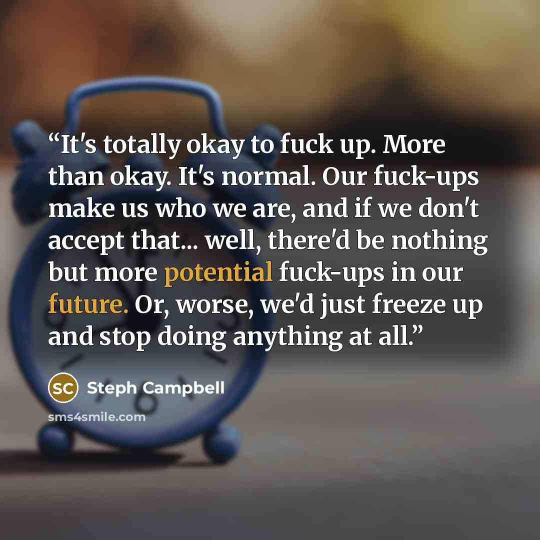 “It's totally okay to fuck up. More than okay. It's normal. Our fuck-ups make us who we are, and if we don't accept that... well, there'd be nothing but more potential fuck-ups in our future. Or, worse, we'd just freeze up and stop doing anything at all.” quote by Steph Campbell