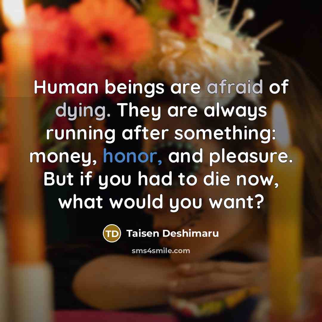 “Human beings are afraid of dying. They are always running after something: money, honor, and pleasure. But if you had to die now, what would you want?” quote by Taisen Deshimaru