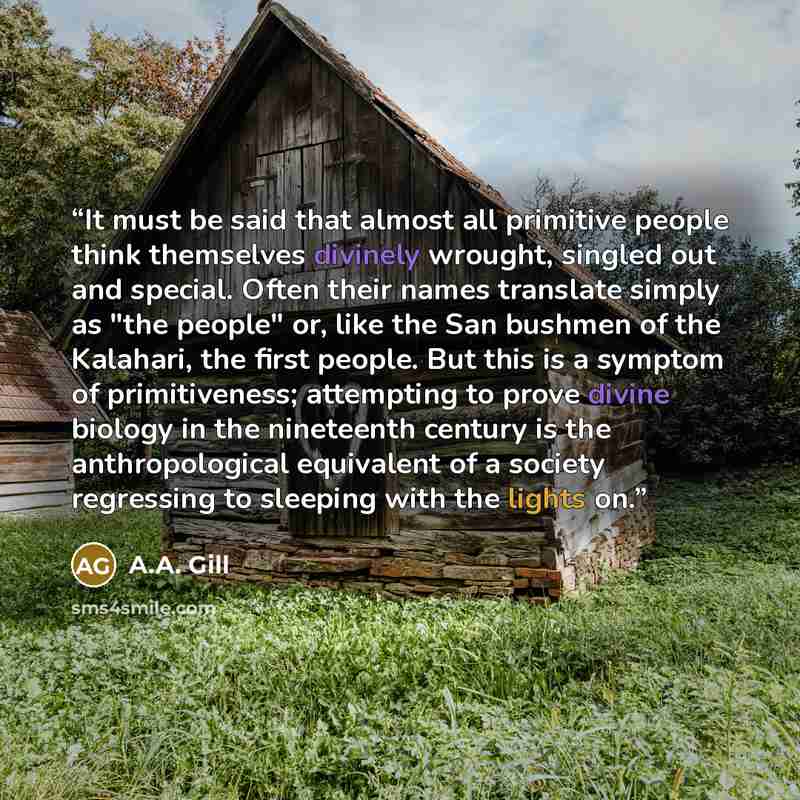 “It must be said that almost all primitive people think themselves divinely wrought, singled out and special. Often their names translate simply as "the people" or, like the San bushmen of the Kalahari, the first people. But this is a symptom of primitiveness; attempting to prove divine biology in…” quote by A.A. Gill