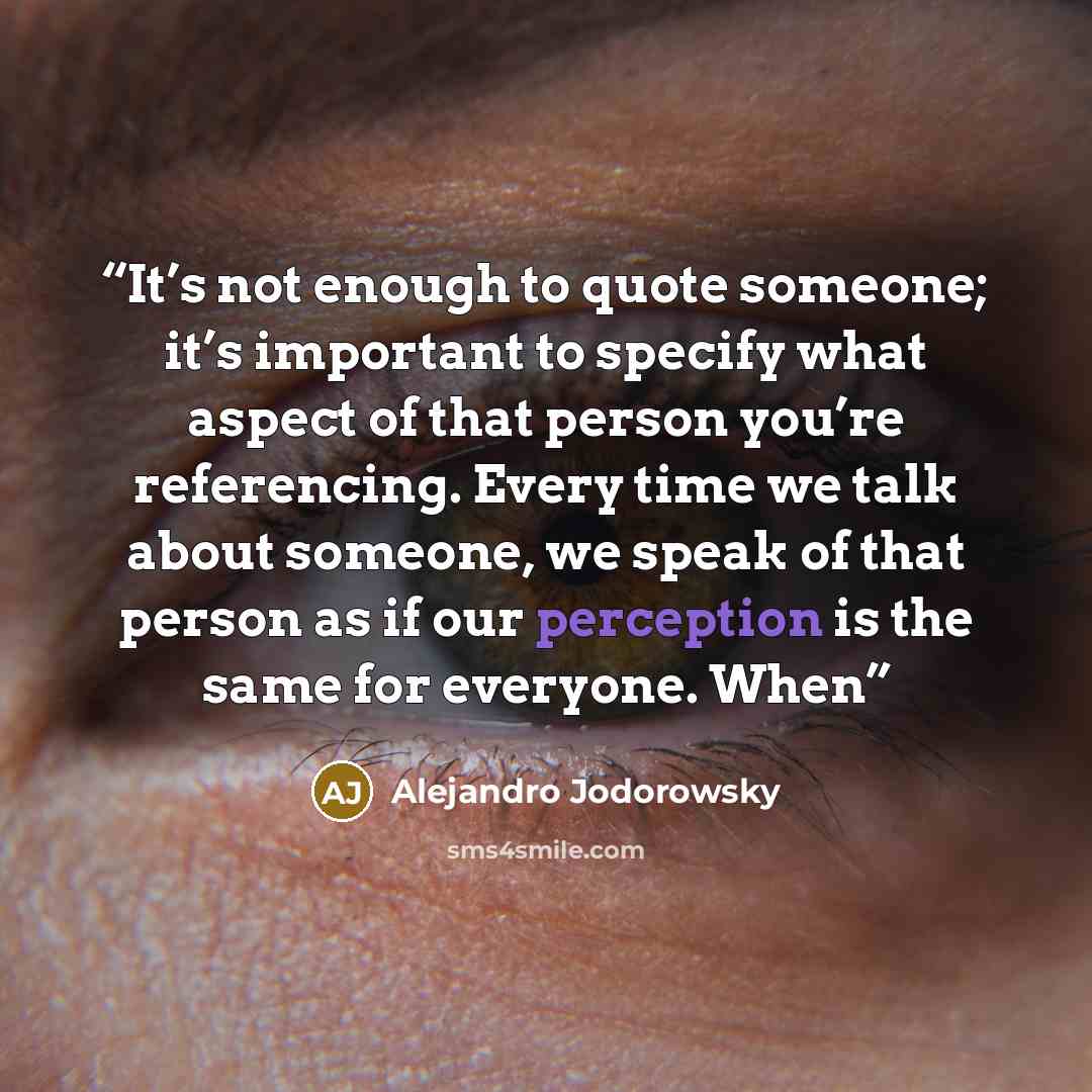 “It’s not enough to quote someone; it’s important to specify what aspect of that person you’re referencing. Every time we talk about someone, we speak of that person as if our perception is the same for everyone. When” quote by Alejandro Jodorowsky