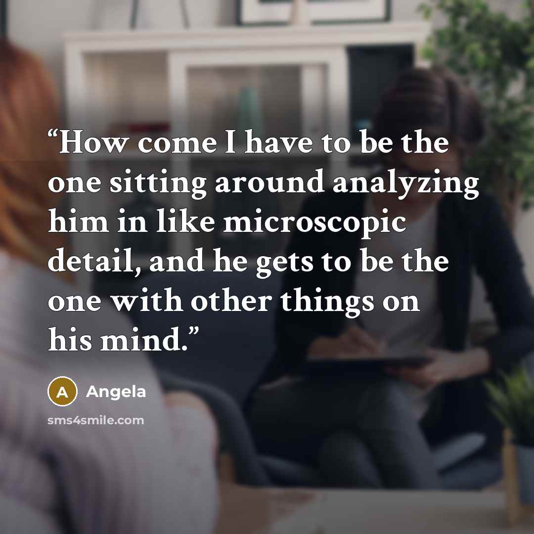 “How come I have to be the one sitting around analyzing him in like microscopic detail, and he gets to be the one with other things on his mind.” quote by Angela