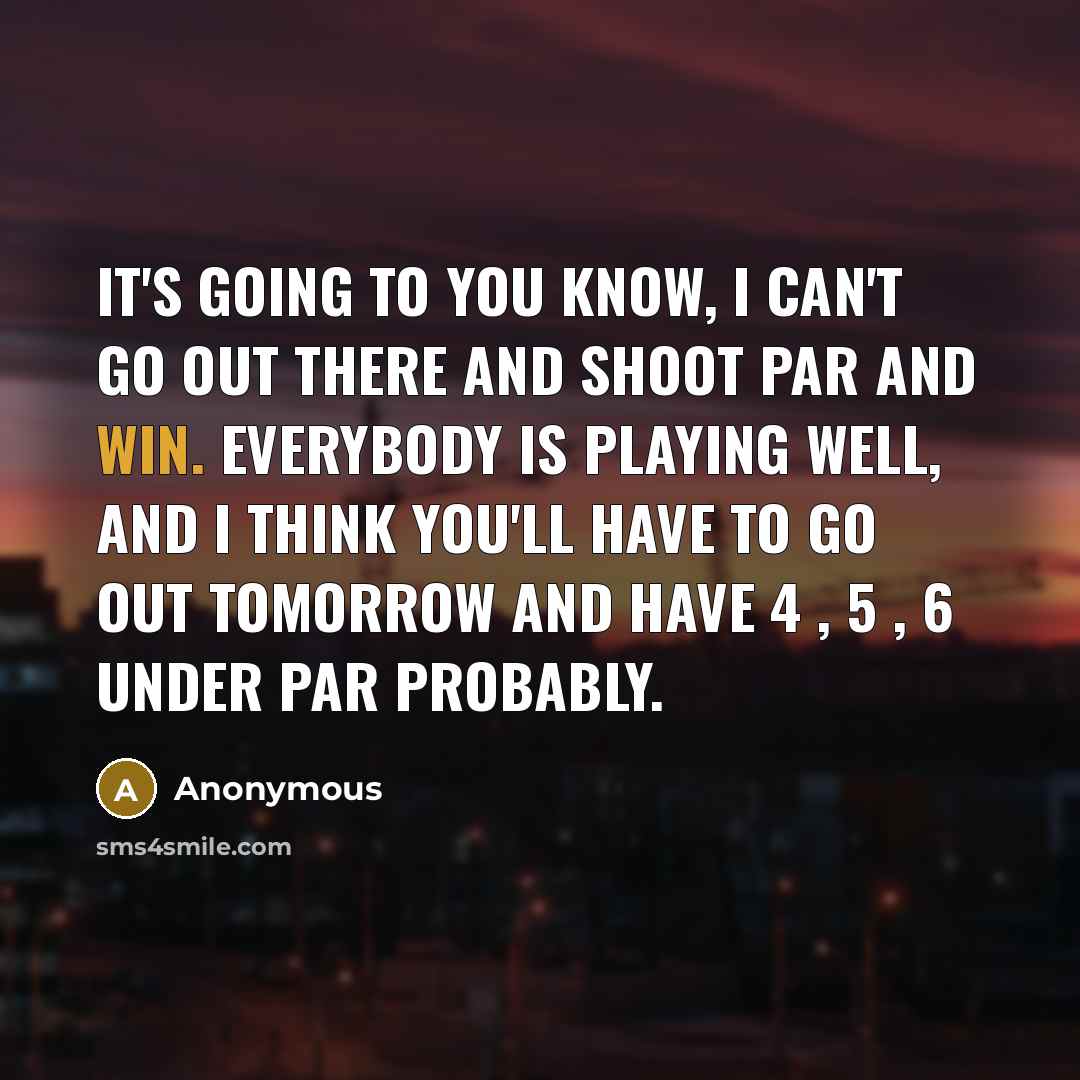 “It's going to you know, I can't go out there and shoot par and win. Everybody is playing well, and I think you'll have to go out tomorrow and have 4 , 5 , 6 under par probably.” quote by Anonymous