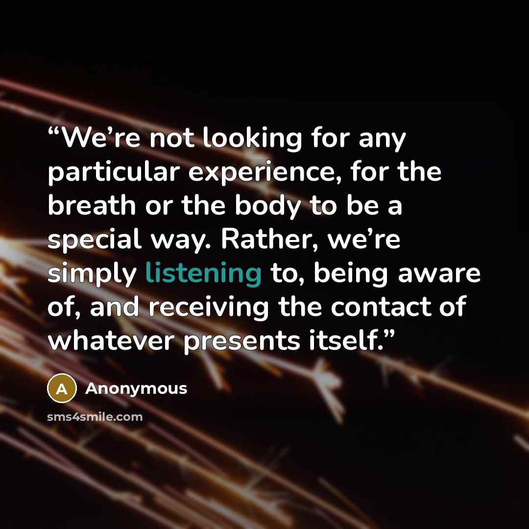 “We’re not looking for any particular experience, for the breath or the body to be a special way. Rather, we’re simply listening to, being aware of, and receiving the contact of whatever presents itself.” quote by Anonymous