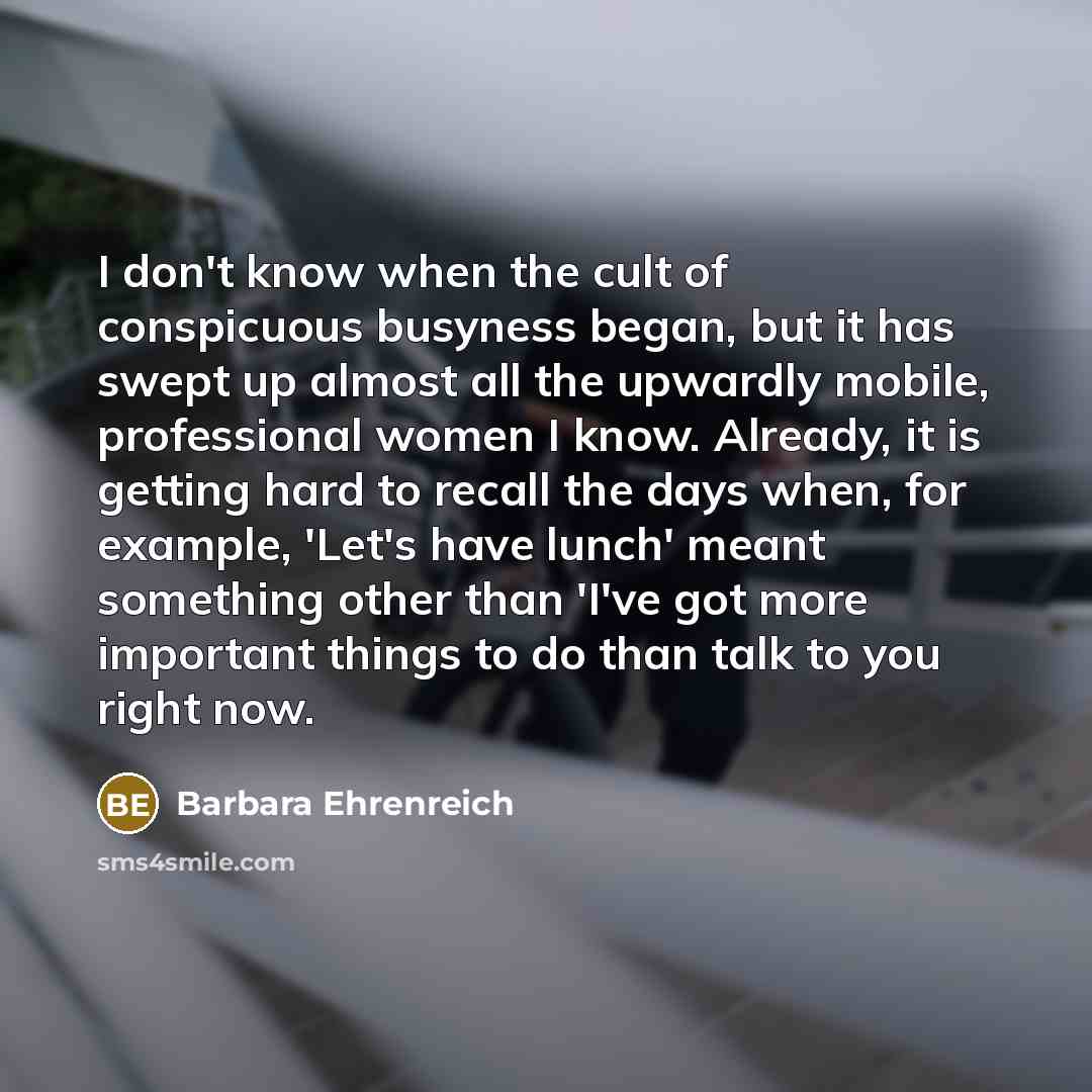 “I don't know when the cult of conspicuous busyness began, but it has swept up almost all the upwardly mobile, professional women I know. Already, it is getting hard to recall the days when, for example, 'Let's have lunch' meant something other than 'I've got more important things to do than talk…” quote by Barbara Ehrenreich