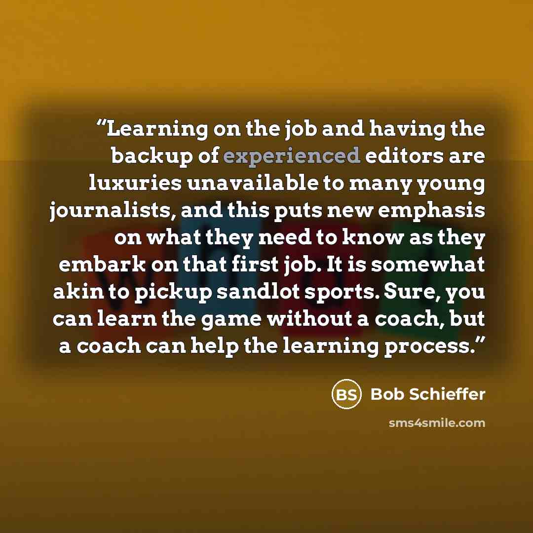 “Learning on the job and having the backup of experienced editors are luxuries unavailable to many young journalists, and this puts new emphasis on what they need to know as they embark on that first job. It is somewhat akin to pickup sandlot sports. Sure, you can learn the game without a coach…” quote by Bob Schieffer