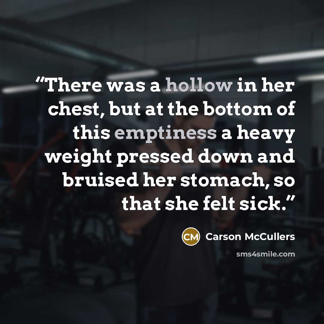 “There was a hollow in her chest, but at the bottom of this emptiness a heavy weight pressed down and bruised her stomach, so that she felt sick.” quote by Carson McCullers