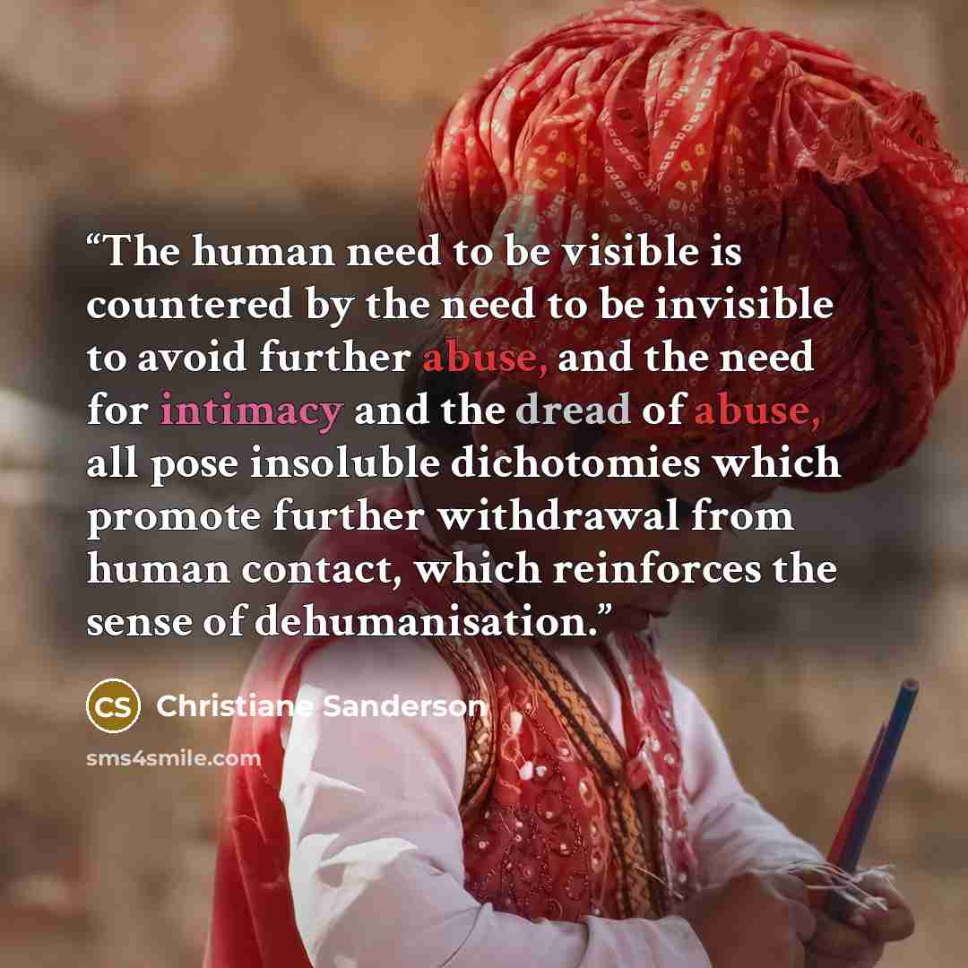 “The human need to be visible is countered by the need to be invisible to avoid further abuse, and the need for intimacy and the dread of abuse, all pose insoluble dichotomies which promote further withdrawal from human contact, which reinforces the sense of dehumanisation.” quote by Christiane Sanderson