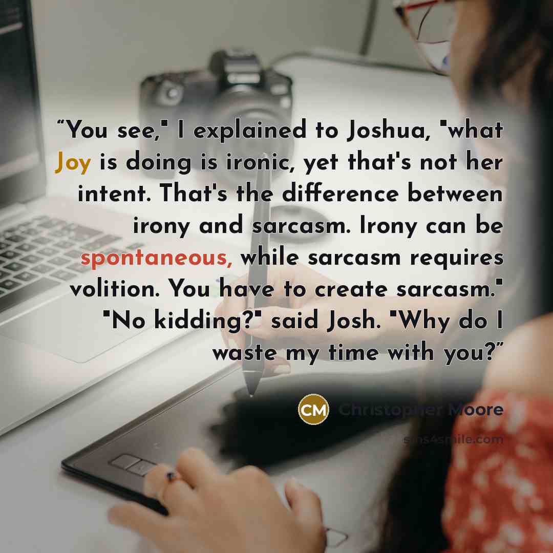 “You see," I explained to Joshua, "what Joy is doing is ironic, yet that's not her intent. That's the difference between irony and sarcasm. Irony can be spontaneous, while sarcasm requires volition. You have to create sarcasm." "No kidding?" said Josh. "Why do I waste my time with you?” quote by Christopher Moore