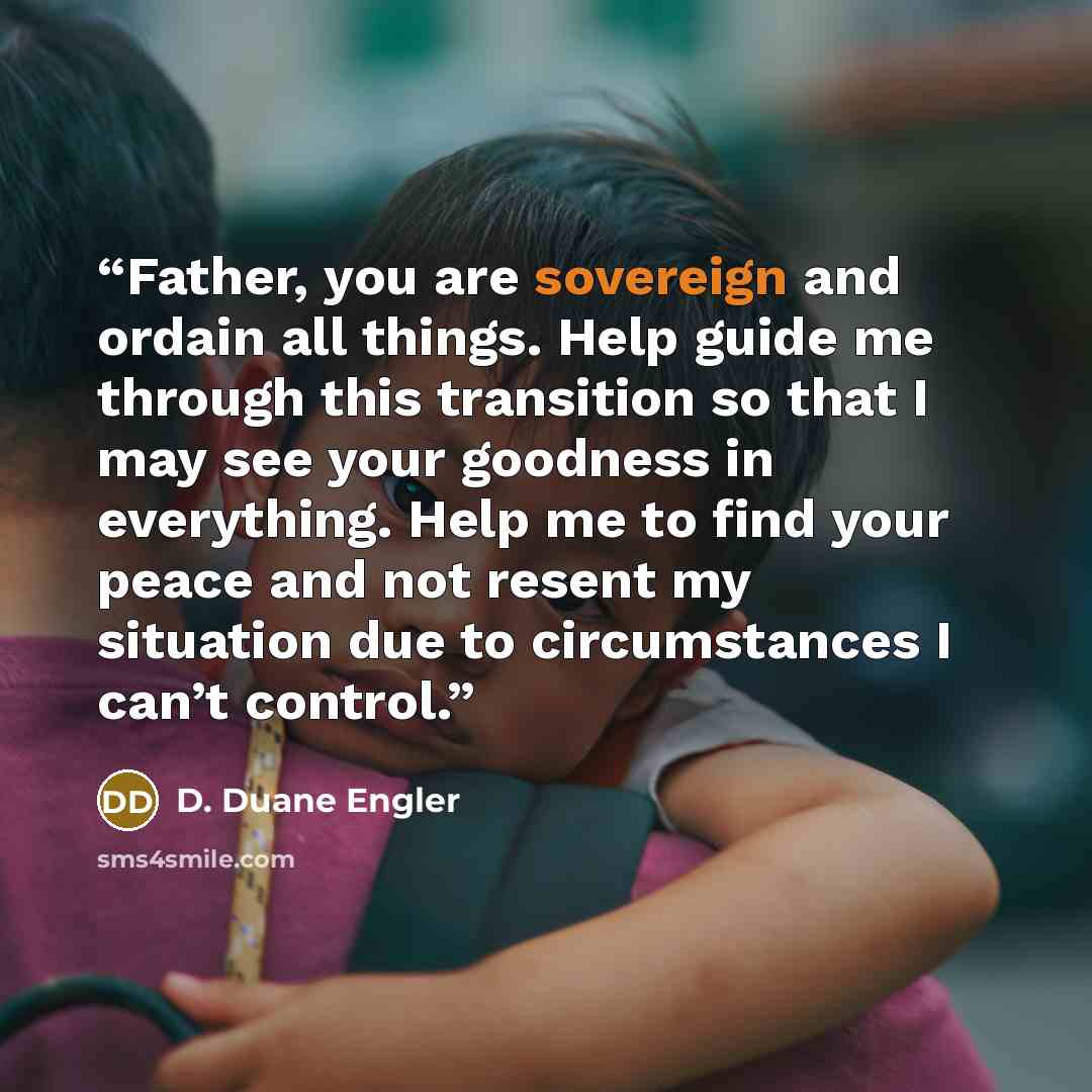 “Father, you are sovereign and ordain all things. Help guide me through this transition so that I may see your goodness in everything. Help me to find your peace and not resent my situation due to circumstances I can’t control.” quote by D. Duane Engler