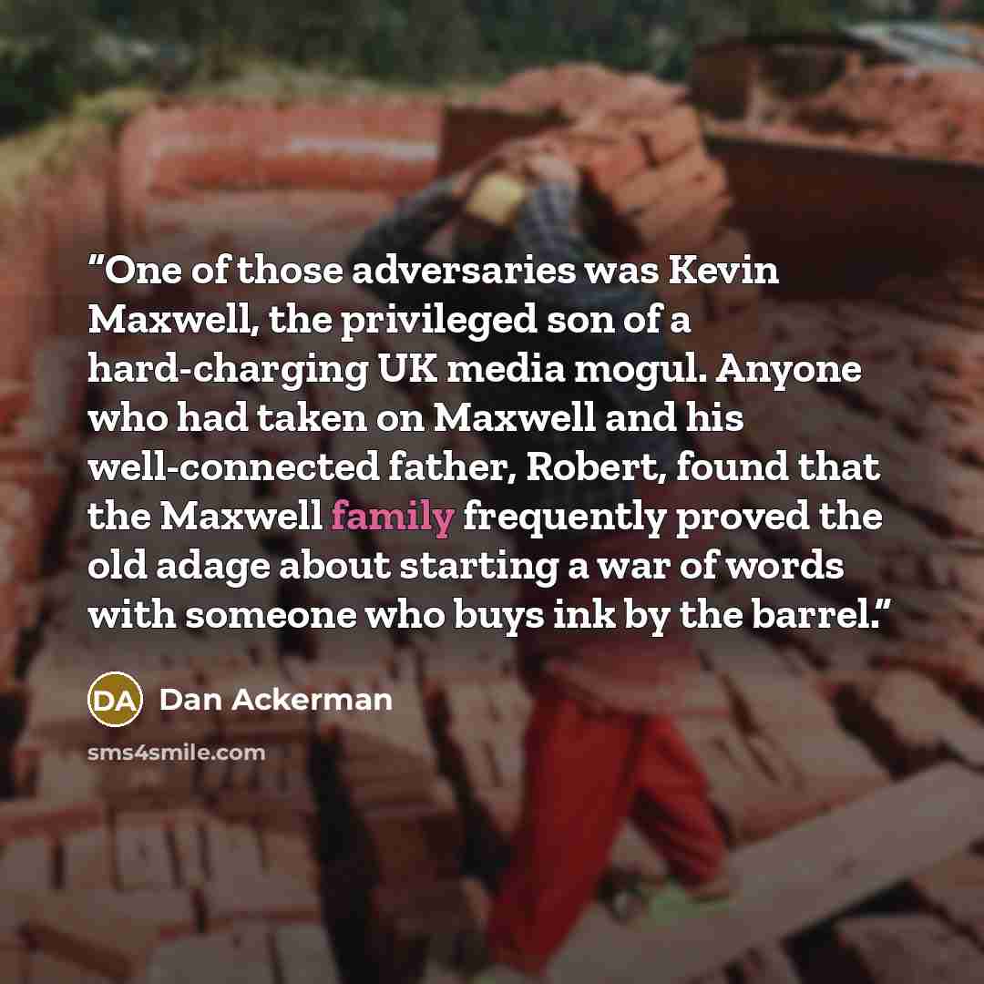“One of those adversaries was Kevin Maxwell, the privileged son of a hard-charging UK media mogul. Anyone who had taken on Maxwell and his well-connected father, Robert, found that the Maxwell family frequently proved the old adage about starting a war of words with someone who buys ink by the…” quote by Dan Ackerman