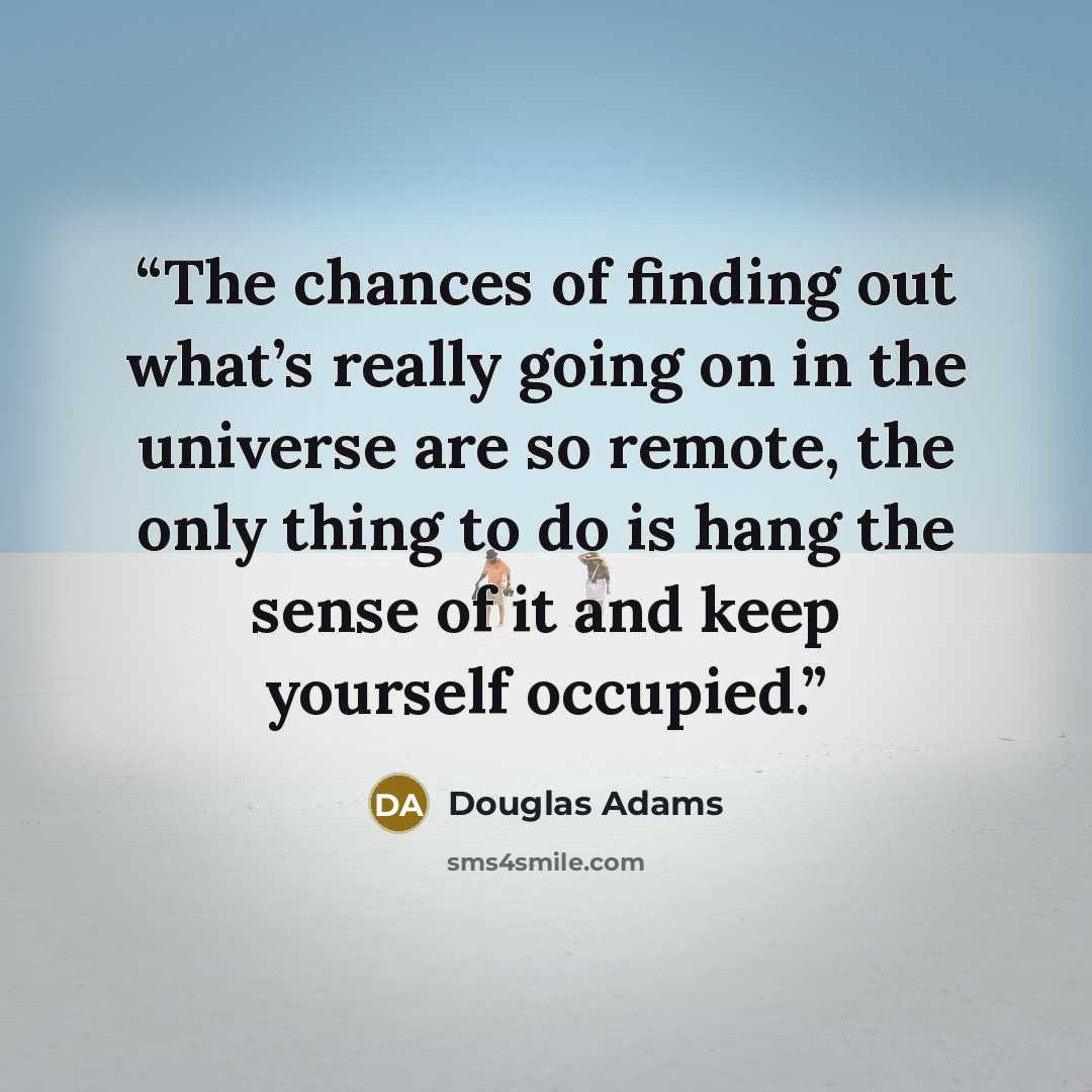 “The chances of finding out what’s really going on in the universe are so remote, the only thing to do is hang the sense of it and keep yourself occupied.” quote by Douglas Adams