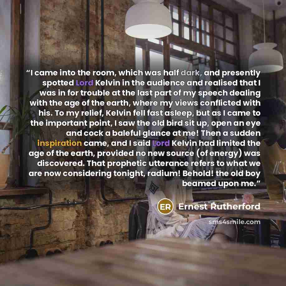 “I came into the room, which was half dark, and presently spotted Lord Kelvin in the audience and realised that I was in for trouble at the last part of my speech dealing with the age of the earth, where my views conflicted with his. To my relief, Kelvin fell fast asleep, but as I came to the…” quote by Ernest Rutherford