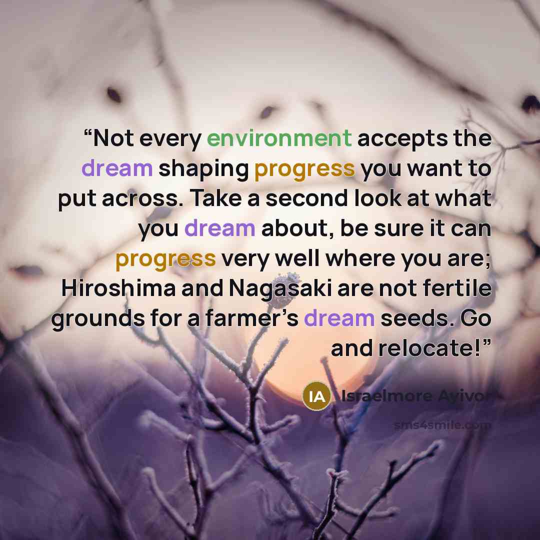 “Not every environment accepts the dream shaping progress you want to put across. Take a second look at what you dream about, be sure it can progress very well where you are; Hiroshima and Nagasaki are not fertile grounds for a farmer’s dream seeds. Go and relocate!” quote by Israelmore Ayivor