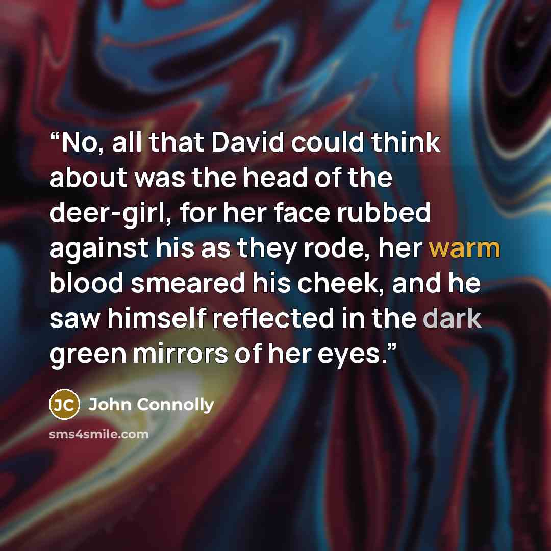 “No, all that David could think about was the head of the deer-girl, for her face rubbed against his as they rode, her warm blood smeared his cheek, and he saw himself reflected in the dark green mirrors of her eyes.” quote by John Connolly