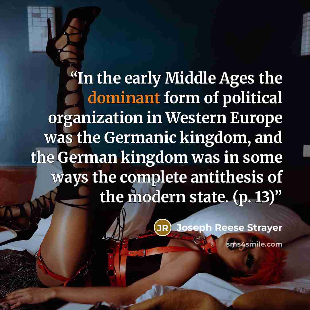 “In the early Middle Ages the dominant form of political organization in Western Europe was the Germanic kingdom, and the German kingdom was in some ways the complete antithesis of the modern state. (p. 13)” quote by Joseph Reese Strayer