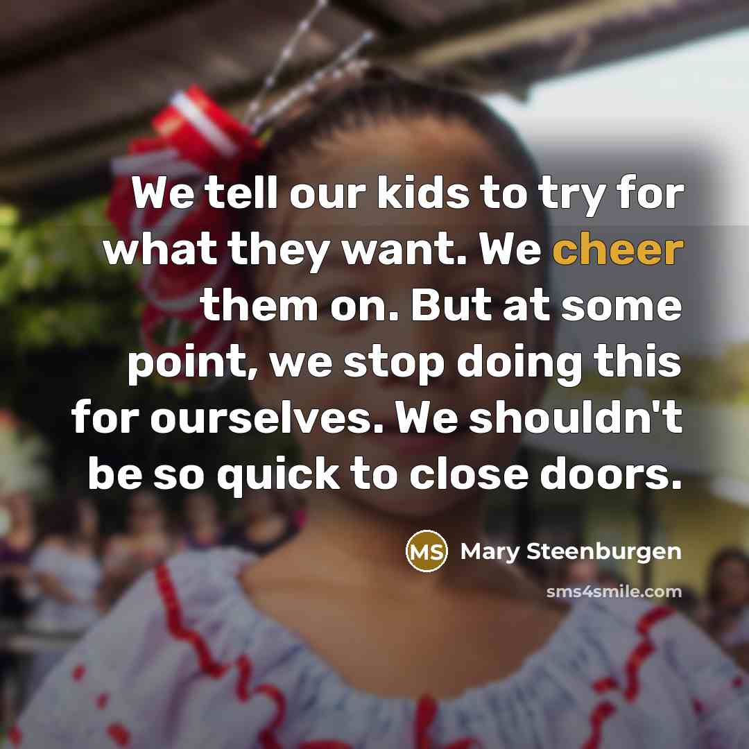 “We tell our kids to try for what they want. We cheer them on. But at some point, we stop doing this for ourselves. We shouldn't be so quick to close doors.” quote by Mary Steenburgen