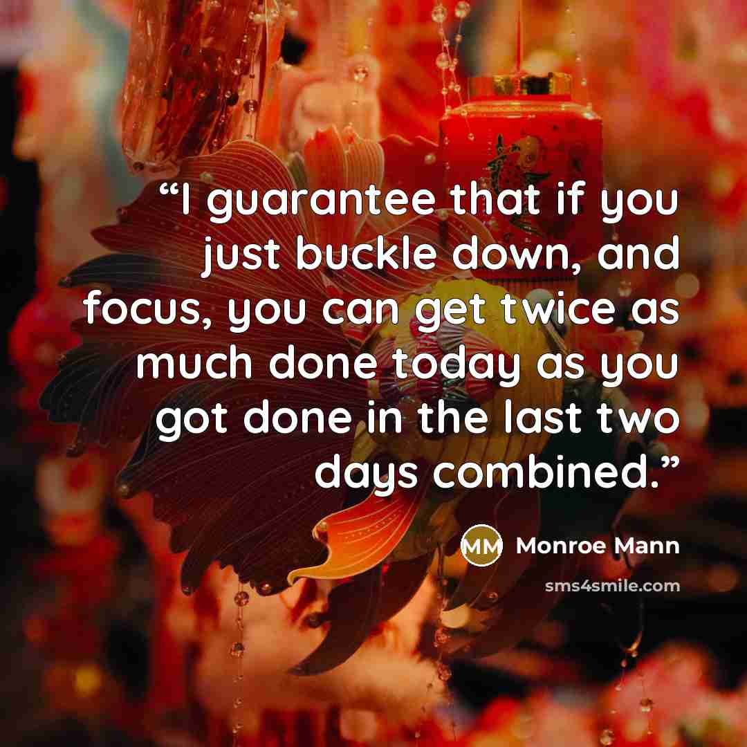 “I guarantee that if you just buckle down, and focus, you can get twice as much done today as you got done in the last two days combined.” quote by Monroe Mann