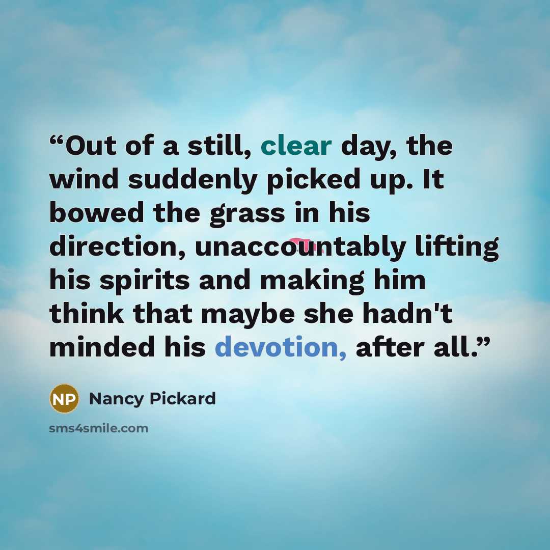 “Out of a still, clear day, the wind suddenly picked up. It bowed the grass in his direction, unaccountably lifting his spirits and making him think that maybe she hadn't minded his devotion, after all.” quote by Nancy Pickard