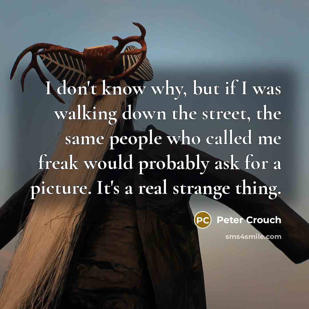 “I don't know why, but if I was walking down the street, the same people who called me freak would probably ask for a picture. It's a real strange thing.” quote by Peter Crouch