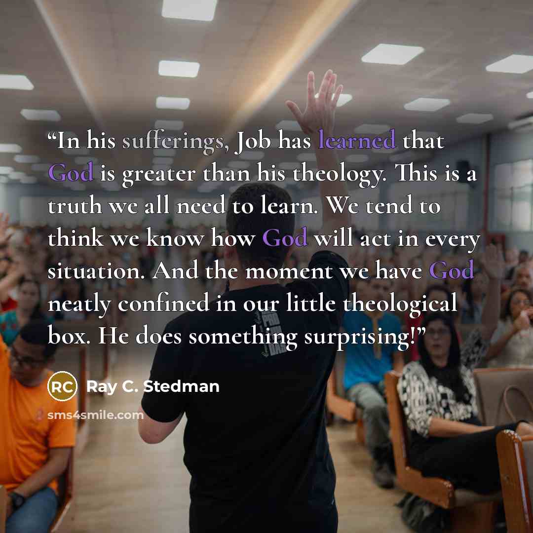 “In his sufferings, Job has learned that God is greater than his theology. This is a truth we all need to learn. We tend to think we know how God will act in every situation. And the moment we have God neatly confined in our little theological box. He does something surprising!” quote by Ray C. Stedman