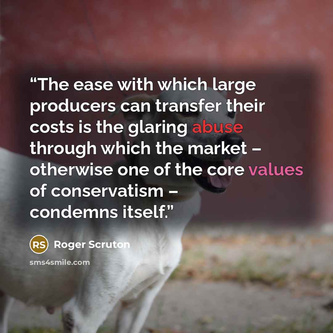 “The ease with which large producers can transfer their costs is the glaring abuse through which the market – otherwise one of the core values of conservatism – condemns itself.” quote by Roger Scruton
