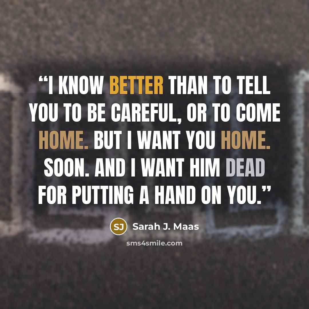 “I know better than to tell you to be careful, or to come home. But I want you home. Soon. And I want him dead for putting a hand on you.” quote by Sarah J. Maas