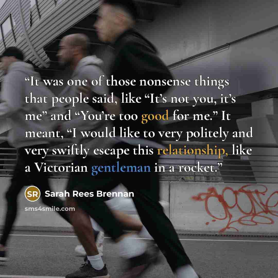 “It was one of those nonsense things that people said, like “It’s not you, it’s me” and “You’re too good for me.” It meant, “I would like to very politely and very swiftly escape this relationship, like a Victorian gentleman in a rocket.” quote by Sarah Rees Brennan