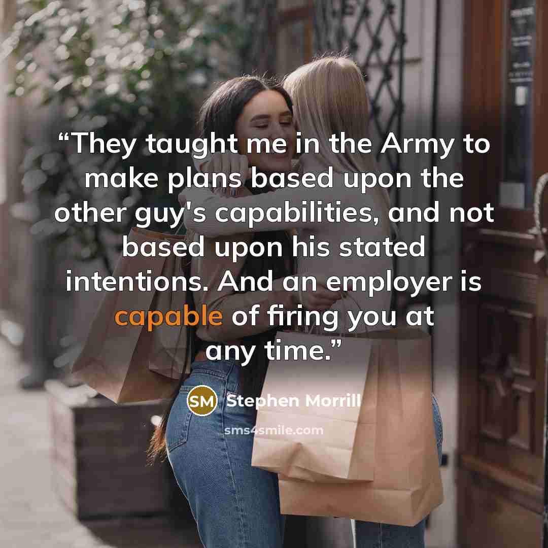 “They taught me in the Army to make plans based upon the other guy's capabilities, and not based upon his stated intentions. And an employer is capable of firing you at any time.” quote by Stephen Morrill