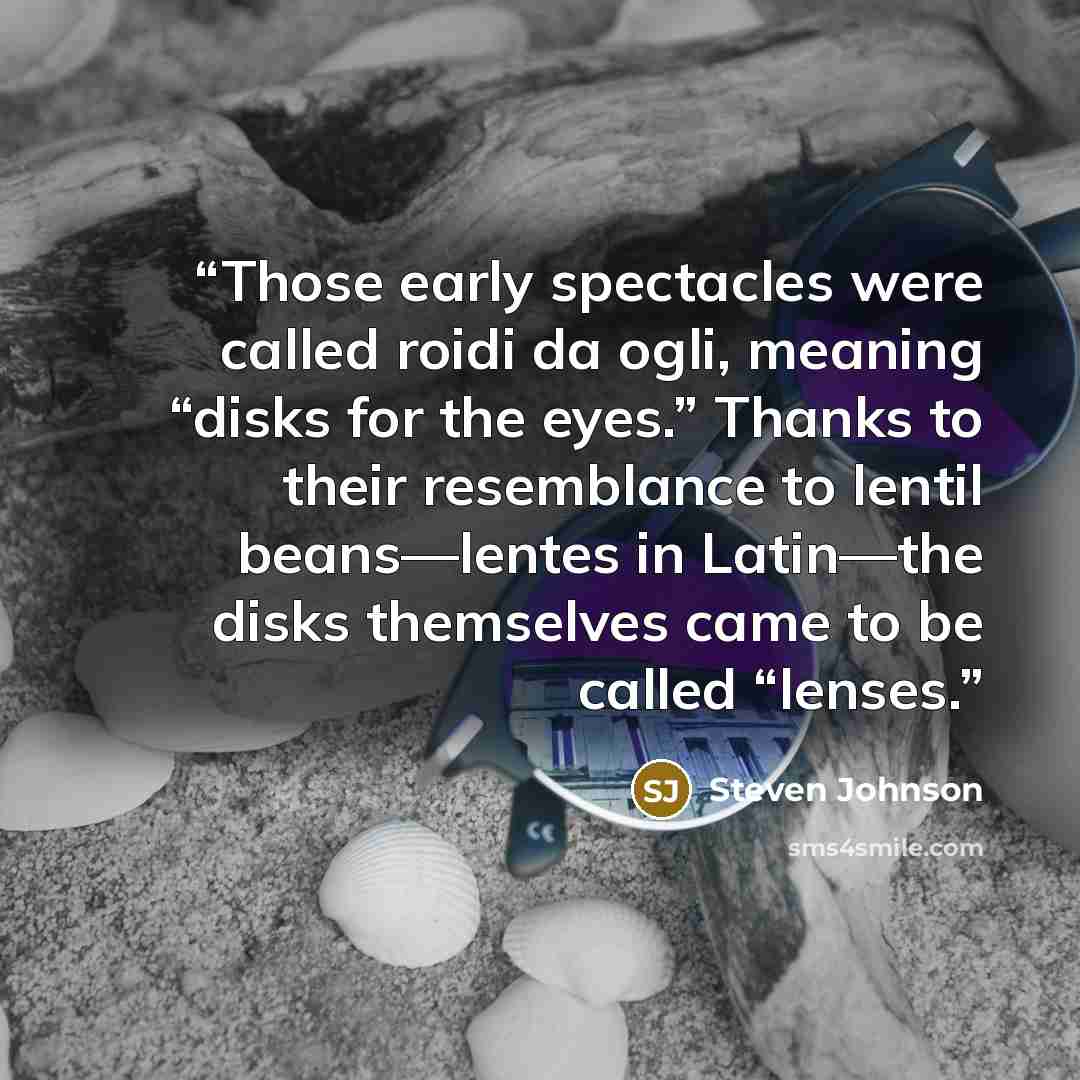 “Those early spectacles were called roidi da ogli, meaning “disks for the eyes.” Thanks to their resemblance to lentil beans—lentes in Latin—the disks themselves came to be called “lenses.” quote by Steven Johnson