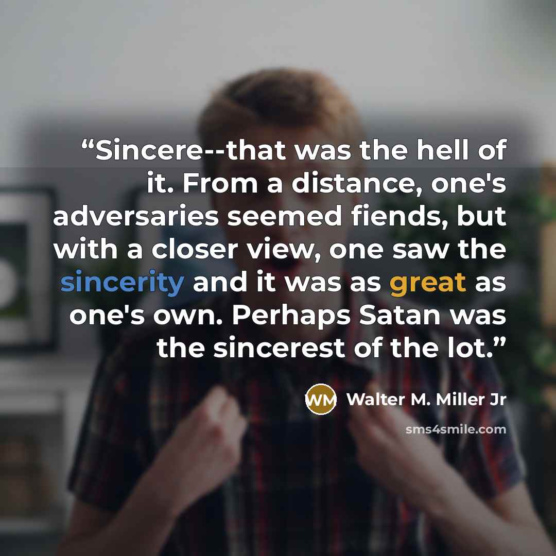 “Sincere--that was the hell of it. From a distance, one's adversaries seemed fiends, but with a closer view, one saw the sincerity and it was as great as one's own. Perhaps Satan was the sincerest of the lot.” quote by Walter M. Miller Jr