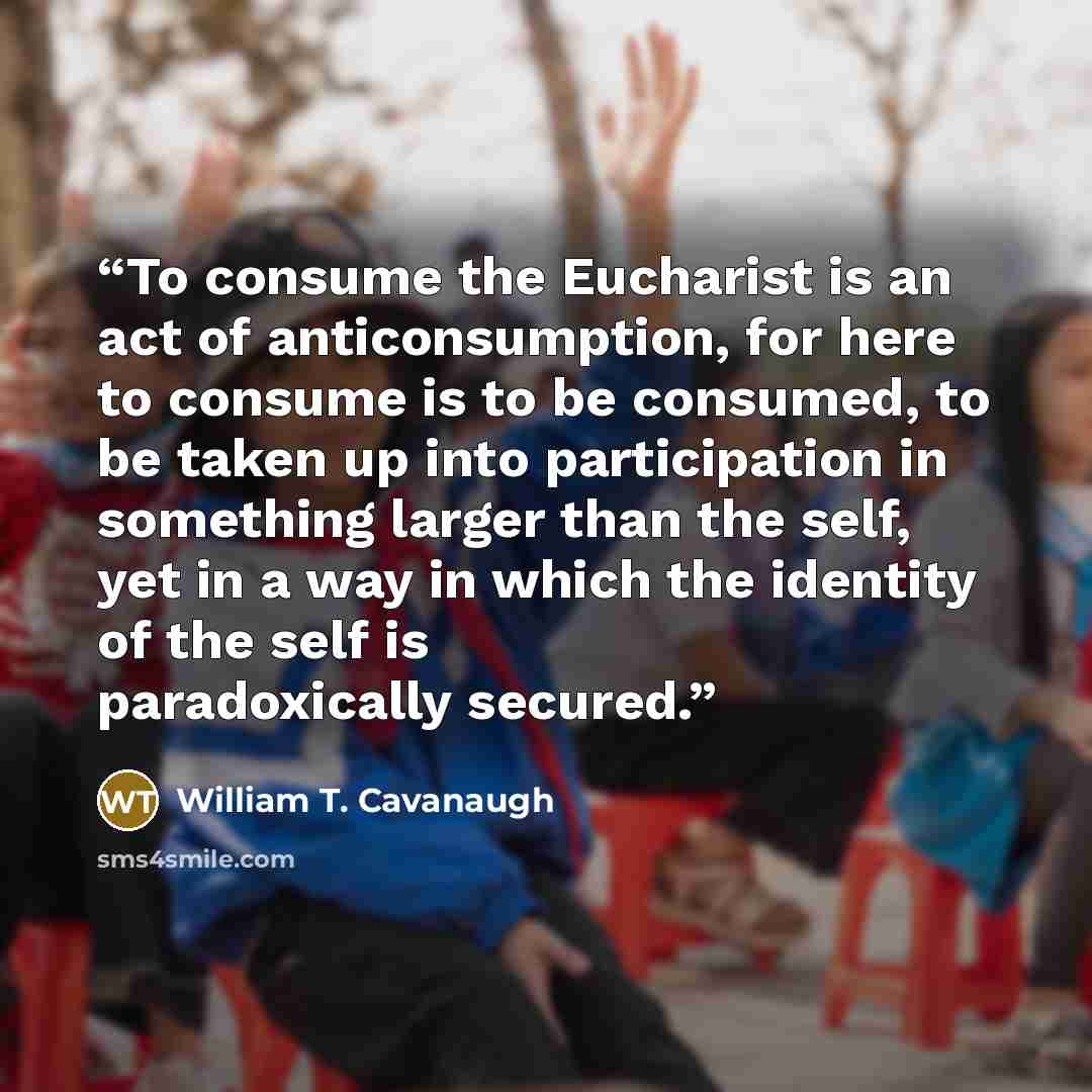 “To consume the Eucharist is an act of anticonsumption, for here to consume is to be consumed, to be taken up into participation in something larger than the self, yet in a way in which the identity of the self is paradoxically secured.” quote by William T. Cavanaugh