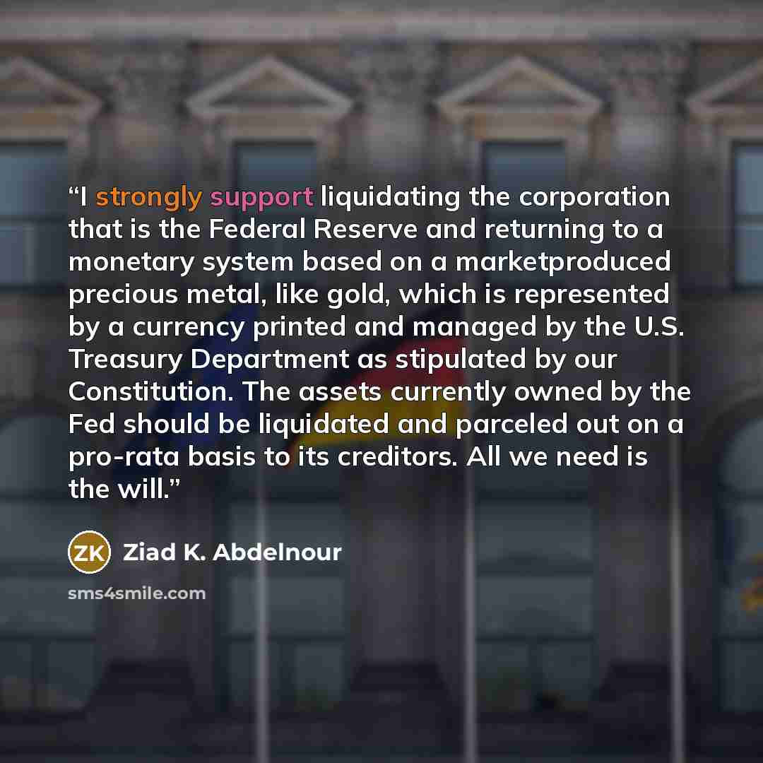 “I strongly support liquidating the corporation that is the Federal Reserve and returning to a monetary system based on a marketproduced precious metal, like gold, which is represented by a currency printed and managed by the U.S. Treasury Department as stipulated by our Constitution. The assets…” quote by Ziad K. Abdelnour