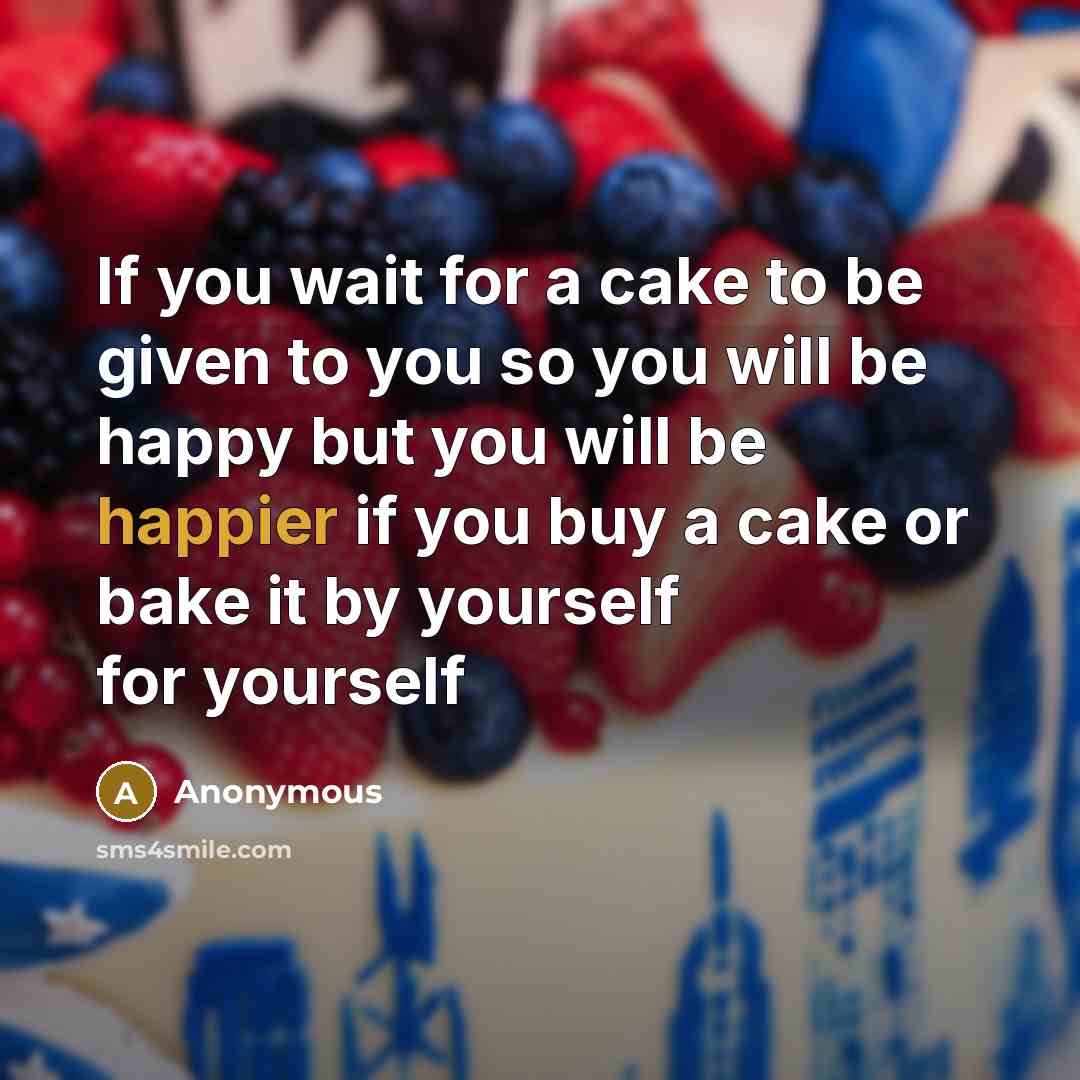 “If you wait for a cake to be given to you so you will be happy but you will be happier if you buy a cake or bake it by yourself for yourself” quote by Anonymous