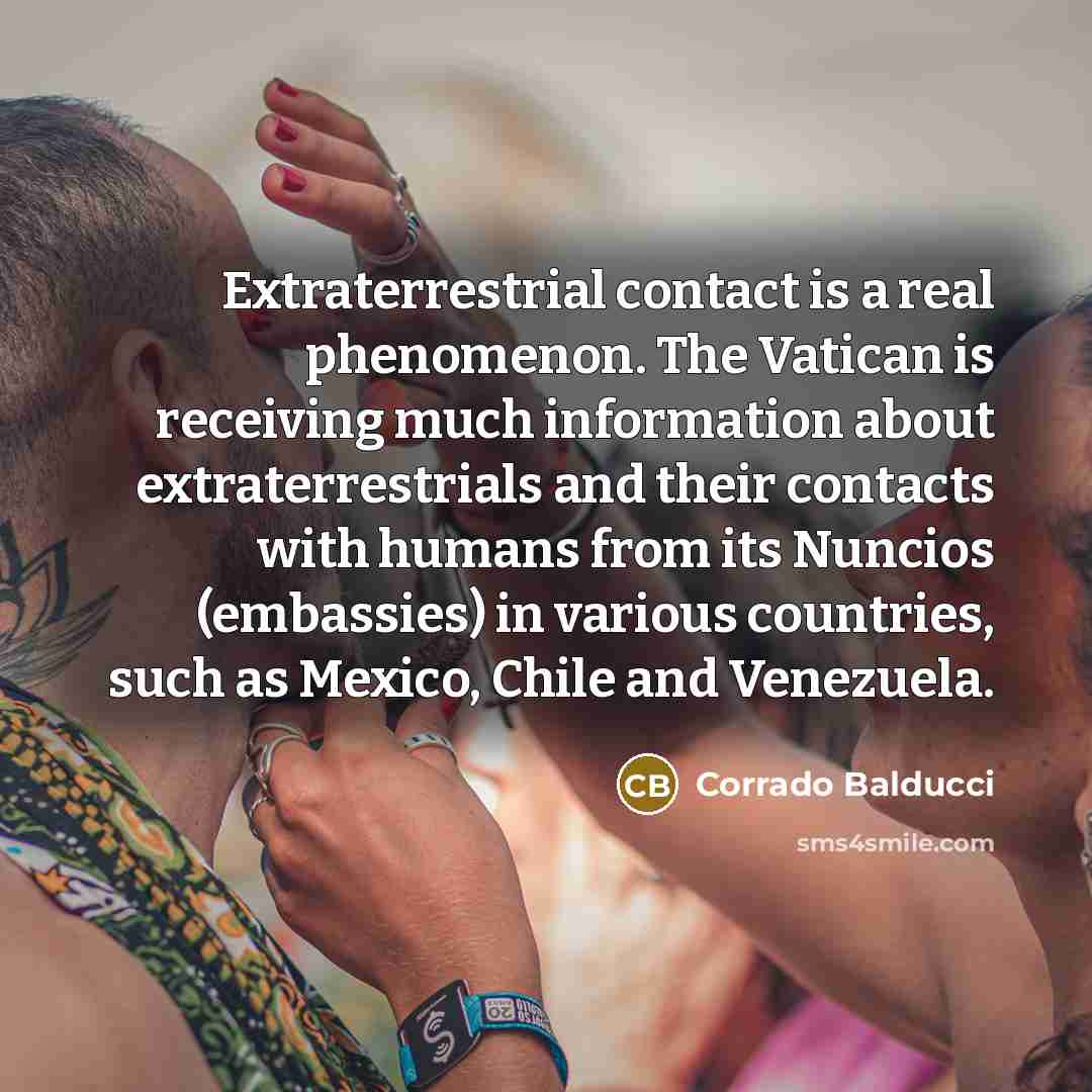 “Extraterrestrial contact is a real phenomenon. The Vatican is receiving much information about extraterrestrials and their contacts with humans from its Nuncios (embassies) in various countries, such as Mexico, Chile and Venezuela.” quote by Corrado Balducci