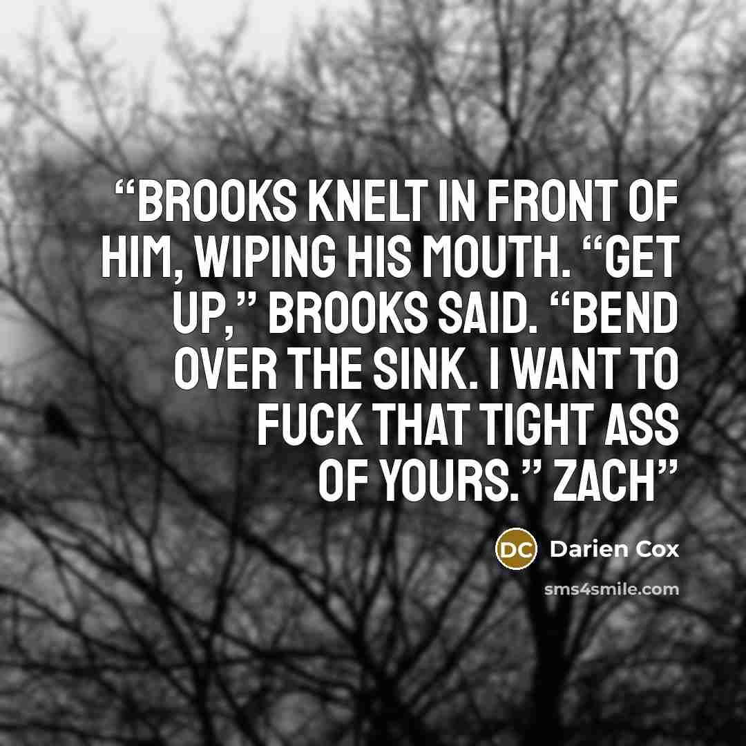“Brooks knelt in front of him, wiping his mouth. “Get up,” Brooks said. “Bend over the sink. I want to fuck that tight ass of yours.” Zach” quote by Darien Cox