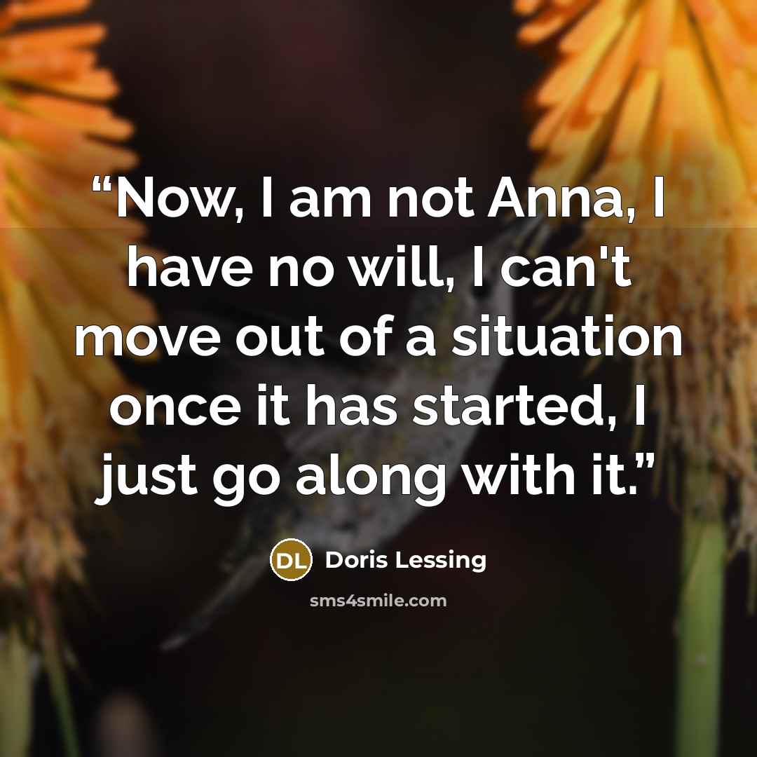 “Now, I am not Anna, I have no will, I can't move out of a situation once it has started, I just go along with it.” quote by Doris Lessing