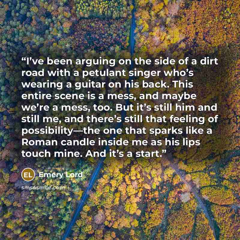 “I’ve been arguing on the side of a dirt road with a petulant singer who’s wearing a guitar on his back. This entire scene is a mess, and maybe we’re a mess, too. But it’s still him and still me, and there’s still that feeling of possibility—the one that sparks like a Roman candle inside me as his…” quote by Emery Lord