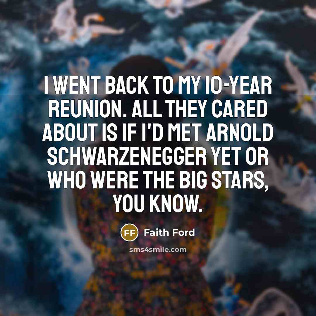 “I went back to my 10-year reunion. All they cared about is if I'd met Arnold Schwarzenegger yet or who were the big stars, you know.” quote by Faith Ford