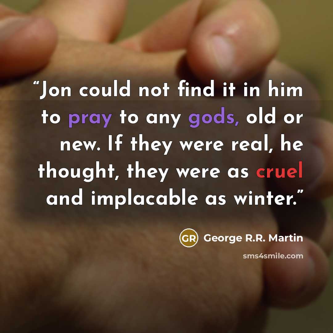 “Jon could not find it in him to pray to any gods, old or new. If they were real, he thought, they were as cruel and implacable as winter.” quote by George R.R. Martin