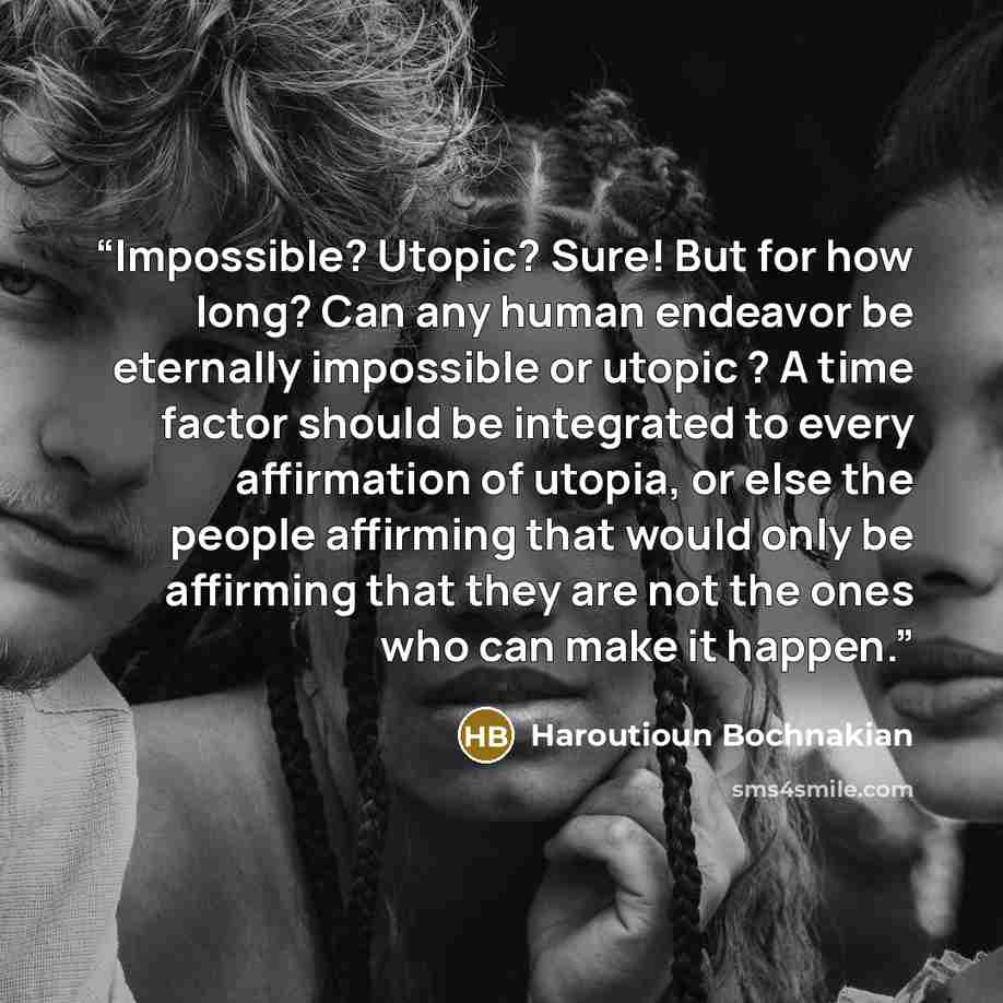 “Impossible? Utopic? Sure! But for how long? Can any human endeavor be eternally impossible or utopic ? A time factor should be integrated to every affirmation of utopia, or else the people affirming that would only be affirming that they are not the ones who can make it happen.” quote by Haroutioun Bochnakian