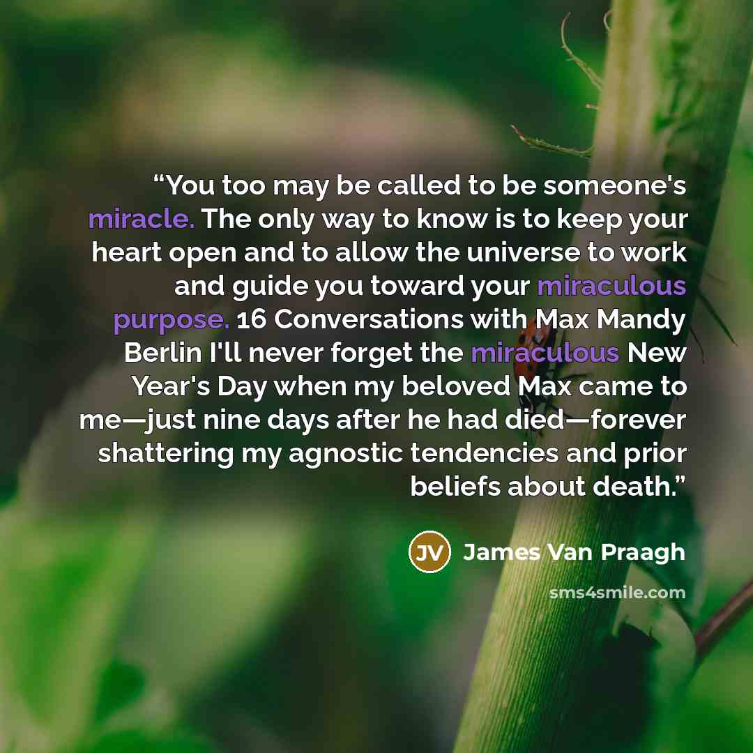 “You too may be called to be someone's miracle. The only way to know is to keep your heart open and to allow the universe to work and guide you toward your miraculous purpose. 16 Conversations with Max Mandy Berlin I'll never forget the miraculous New Year's Day when my beloved Max came to me—just…” quote by James Van Praagh