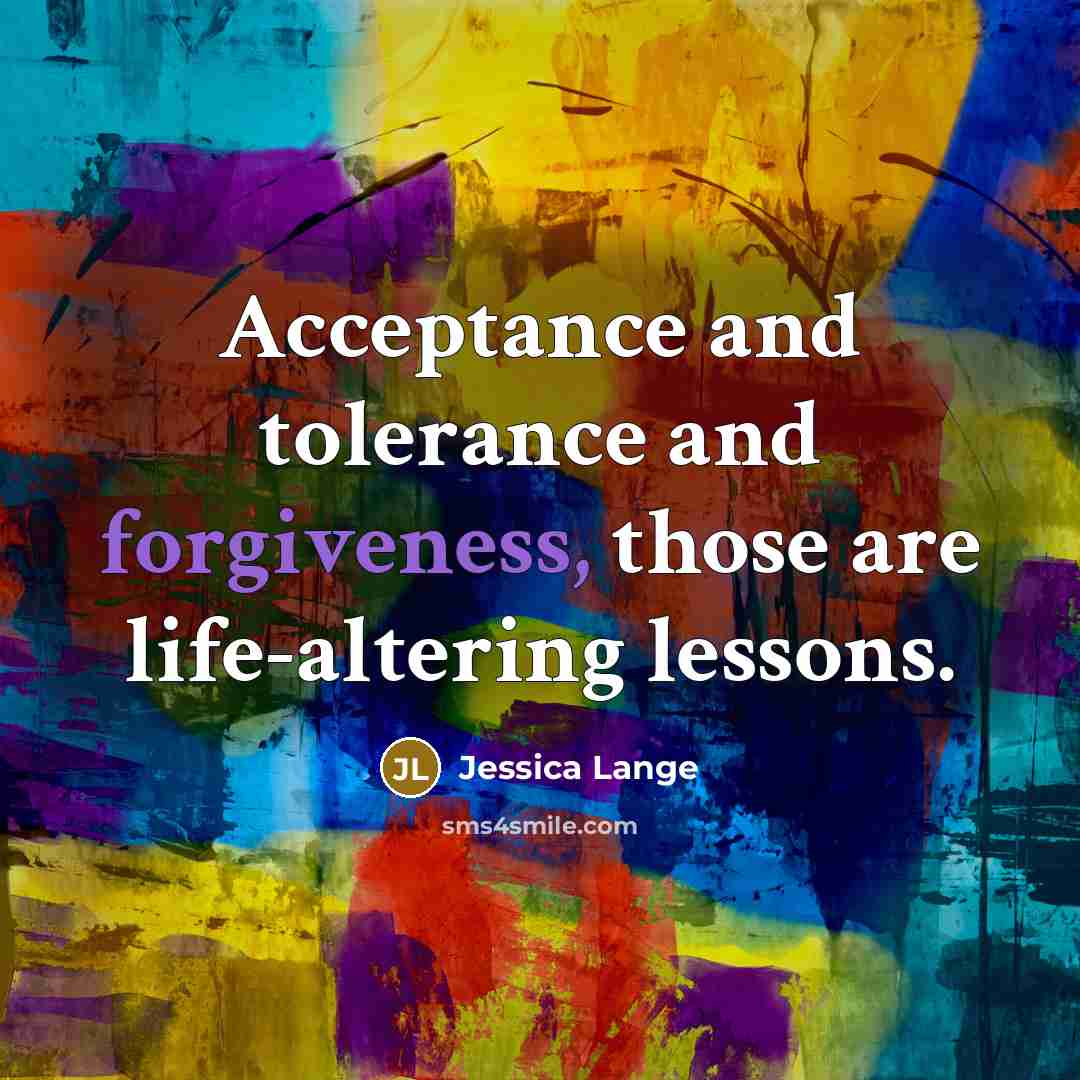 “Acceptance and tolerance and forgiveness, those are life-altering lessons.…” quote by Jessica Lange