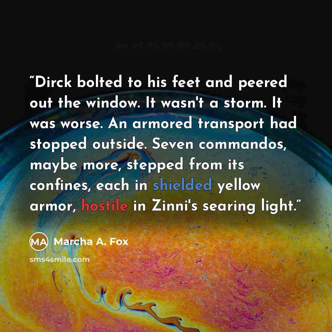 “Dirck bolted to his feet and peered out the window. It wasn't a storm. It was worse. An armored transport had stopped outside. Seven commandos, maybe more, stepped from its confines, each in shielded yellow armor, hostile in Zinni's searing light.” quote by Marcha A. Fox